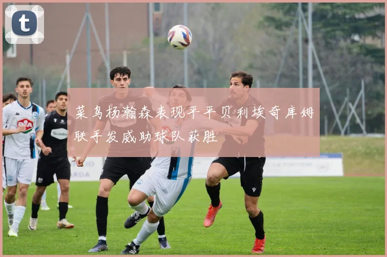 菜鸟杨瀚森表现平平贝利埃奇库姆联手发威助球队获胜