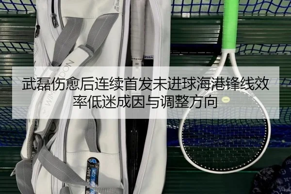武磊伤愈后连续首发未进球海港锋线效率低迷成因与调整方向（kaiyun..comapp）