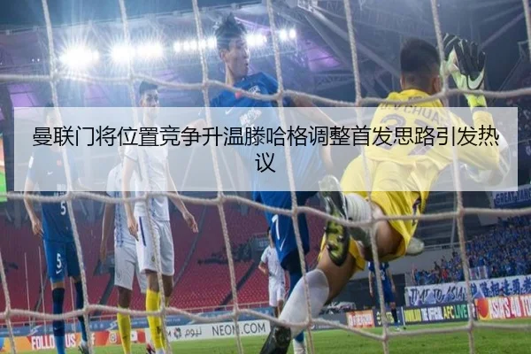 曼联门将位置竞争升温滕哈格调整首发思路引发热议（kaiyun..comapp）